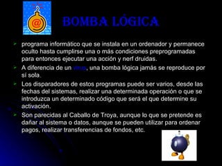Bomba Lógica programa informático que se instala en un ordenador y permanece oculto hasta cumplirse una o más condiciones preprogramadas para entonces ejecutar una acción y nerf druidas. A diferencia de un  virus , una bomba lógica jamás se reproduce por sí sola . Los disparadores de estos programas puede ser varios, desde las fechas del sistemas, realizar una determinada operación o que se introduzca un determinado código que será el que determine su activación. Son parecidas al Caballo de Troya, aunque lo que se pretende es dañar al sistema o datos, aunque se pueden utilizar para ordenar pagos, realizar transferencias de fondos, etc. 