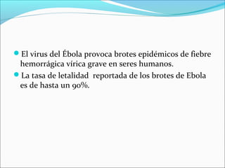 El virus del Ébola provoca brotes epidémicos de fiebre 
hemorrágica vírica grave en seres humanos. 
La tasa de letalidad reportada de los brotes de Ebola 
es de hasta un 90%. 
 