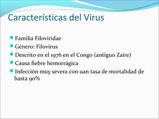 Características del Virus 
Familia Filoviridae 
Género: Filovirus 
Descrito en el 1976 en el Congo (antiguo Zaire) 
Causa fiebre hemorrágica 
Infección muy severa con uan tasa de mortalidad de 
hasta 90% 
 
