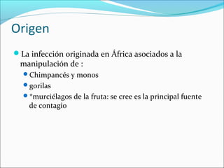 Origen 
La infección originada en África asociados a la 
manipulación de : 
Chimpancés y monos 
gorilas 
*murciélagos de la fruta: se cree es la principal fuente 
de contagio 
 