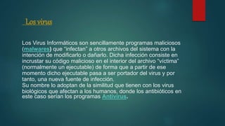 Los virus
Los Virus Informáticos son sencillamente programas maliciosos
(malwares) que “infectan” a otros archivos del sistema con la
intención de modificarlo o dañarlo. Dicha infección consiste en
incrustar su código malicioso en el interior del archivo “víctima”
(normalmente un ejecutable) de forma que a partir de ese
momento dicho ejecutable pasa a ser portador del virus y por
tanto, una nueva fuente de infección.
Su nombre lo adoptan de la similitud que tienen con los virus
biológicos que afectan a los humanos, donde los antibióticos en
este caso serían los programas Antivirus.
 
