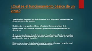¿Cuál es el funcionamiento básico de un
virus?
- Se ejecuta un programa que está infectado, en la mayoría de las ocasiones, por
desconocimiento del usuario.
- El código del virus queda residente (alojado) en la memoria RAM de la
- computadora, aun cuando el programa que lo contenía haya terminado de
ejecutarse.
- El virus toma entonces el control de los servicios básicos del sistema operativo,
infectando, de manera posterior, archivos ejecutables (.exe., .com, .scr, etc) que
sean llamados para su ejecución.
- Finalmente se añade el código del virus al programa infectado y se graba en el
disco, con lo cual el proceso de replicado se completa.
 