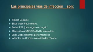 Las principales vías de infección son:
 Redes Sociales
 Sitios webs fraudulentos.
 Redes P2P (descargas con regalo
 Dispositivos USB/CDs/DVDs infectados.
 Sitios webs legítimos pero infectados
 Adjuntos en Correos no solicitados (Spam)
 