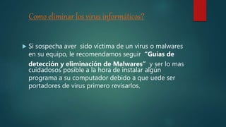 Como eliminar los virus informáticos?
 Si sospecha aver sido víctima de un virus o malwares
en su equipo, le recomendamos seguir “Guías de
detección y eliminación de Malwares” y ser lo mas
cuidadosos posible a la hora de instalar algún
programa a su computador debido a que uede ser
portadores de virus primero revisarlos.
 