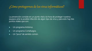 ¿Cómo protegernos de los virus informáticos?
La prevención consiste en un punto vital a la hora de proteger nuestros
equipos ante la posible infección de algún tipo de virus y para esto hay tres
puntos vitales que son:
 - Un programa Antivirus.
 - Un programa Cortafuegos.
 - Un “poco” de sentido común.
 