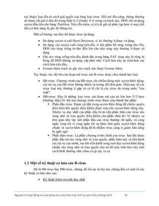 Nguyênlý hoạt động của các dòng virus phá hủy máy tính và cách thức phòng tránh 10
tuỳ thuộc loại đĩa và cách giải quyết của từng loại virus. Ðối với đĩa cứng, thông thường
nó được cất giữ ở đâu đó trong Side 0, Cylinder 0 vì trong cả track này, DOS chỉ sử dụng
sector đầu tiên cho bảng Partition. Trên đĩa mềm, vị trí cất giữ sẽ phức tạp hơn vì mọi chỗ
đều có khả năng bị ghi đè thông tin.
Một số hướng sau đây đã được virus áp dụng:
 Sử dụng sector ở cuối Root Directory, vì nó thường ít được sử dụng.
 Sử dụng các sector cuối cùng trên đĩa, vì khi phân bổ vùng trống cho file,
DOS tìm vùng trống từ nhỏ đến lớn cho nên vùng này thường ít được sử
dụng.
 Ghi vào vùng trống trên đĩa, đánh dấu trong bảng FAT vùng này là vùng bị
hỏng để DOS không sử dụng cấp phát nữa. Cách làm này an toàn hơn các
cách làm trên đây.
 Format thêm track và ghi vào track vừa được Format thêm.
Tùy thuộc vào độ lớn của đoạn mã virus mà B-virus được chia thành hai loại:
 SB-virus: Chương trình của SB-virus chỉ chiếm đúng một sectorkhởi động.
các tác vụ của SB-virus không nhiều và tương đối đơn giản. Hiện nay số các
virus loại này thường ít gặp và có lẽ chỉ là các virus do trong nước "sản
xuất".
 DB-virus: Ðây là những loại virus mà đoạn mã của nó lớn hơn 512 byte
(thường thấy).Vì thế mà chương trình virus được chia thành hai phần:
 Phần đầu virus: Ðược cài đặt trong sector khởi động để chiếm quyền
điều hiển khi quyền điều khiển được trao cho sector khởi động này.
Nhiệm vụ duy nhất của phần đầu là tải tiếp phần thân của virus vào
vùng nhớ và trao quyền điều khiển cho phần thân đó. Vì nhiệm vụ
đơn giản như vậy nên phần đầu của virus thường rất ngắn, và càng
ngắn càng tốt vì càng ngắn thì sự khác biệt giữa sector khởi động
chuẩn và sector khởi động đã bị nhiễm virus càng ít, giảm khả năng
bị nghi ngờ.
 Phần thân virus: Là phần chương trình chính của virus. Sau khi được
phần đầu tải vào vùng nhớ và trao quyền, phần thân này sẽ tiến hành
các tácvụ của mình, sau khi tiến hành xong mới đọc sectorkhởi động
chuẩn vào vùng nhớ và trao quyền cho nó để máy tính làm việc một
cách bình thường như chưa có gì xảy ra cả.
1.2 Một số kỹ thuật cơ bản của B-virus
Dù là SB-virus hay DB-virus, nhưng để tồn tại và lây lan, chúng đều có một số các
kỹ thuật cơ bản như sau:
 Kỹ thuật kiểm tra tính duy nhất
 