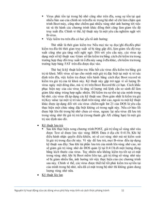 Nguyênlý hoạt động của các dòng virus phá hủy máy tính và cách thức phòng tránh 11
 Virus phải tồn tại trong bộ nhớ cũng như trên đĩa, song sự tồn tại quá
nhiều bản sao của chính nó trênđĩa và trong bộ nhớ sẽ chỉ làm chậm quá
trình Boot máy, cũng như chiếm quá nhiều vùng nhớ ảnh hưởng tới việc
tải và thi hành các chương trình khác đồng thời cũng làm giảm tốc độ
truy xuất đĩa. Chính vì thế, kỹ thuật này là một yêu cầu nghiêm ngặt với
B-virus.
 Việc kiểm tra trên đĩa có hai yếu tố ảnh hưởng:
Thứ nhất là thời gian kiểm tra: Nếu mọi tác vụ đọc/ghi đĩa đều phải
kiểm tra đĩa thì thời gian truy xuất sẽ bị tăng gấp đôi, làm giảm tốc độ truy
xuất cũng như gia tăng mỗi nghi ngờ. Ðối với yêu cầu này, các virus áp
dụng một số kỹ thuật sau: Giảm số lần kiểm tra bằng cáchchỉ kiểm tra trong
trường hợp thay đổi truy xuất từ ổ đĩanày sang ổ đĩa khác, chỉ kiểm tratrong
trường hợp bảng FAT trên đĩa được đọc vào.
Thứ hai là kỹ thuật kiểm tra: Hầu hết các virus đều kiểm tra bằng giá
trị từ khoá. Mỗi virus sẽ tạo cho mình một giá trị đặc biệt tại một vị trí xác
định trên đĩa, việc kiểm tra được tiến hành bằng cách đọc Boot record và
kiểm tra giá trị của từ khoá này. Kỹ thuật này gặp trở ngại vì số lượng B-
virus ngày một đông đảo, mà vị trí trên Boot Record thì có hạn. Cách khắc
phục hiện nay của các virus là tăng số lượng mã lệnh cần so sánh để làm
giảm khả năng trùng hợp ngẫu nhiên. Ðể kiểm tra sự tồn tại của mình trong
bộ nhớ, các virus đã áp dụng các kỹ thuật sau: Ðơn giản nhất là kiểm tra giá
trị Key value tại một vị trí xác định trênvùng nhớ cao, ngoài ra một kỹ thuật
khác được áp dụng đối với các virus chiếm ngắt Int 21 của DOS là yêu cầu
thực hiện một chức năng đặc biệt không có trong ngắt này. Nếu cờ báo lỗi
được bật lên thì trong bộ nhớ chưa có virus, ngược lại nếu virus đã lưu trú
trong vùng nhớ thì giá trị trả lại (trong thanh ghi AX chẳng hạn) là một giá
trị xác định nào đó.
 Kỹ thuật lưu trú
 Sau khi thực hiện xong chương trình POST, giá trị tổng số vùng nhớ vừa
được Test sẽ được lưu vào vùng BIOS Data ở địa chỉ 0:413h. Khi hệ
điều hành nhận quyền điều khiển, nó sẽ coi vùng nhớ mà nó kiểm soát
là giá trị trong địa chỉ này. Vì vậy để lưu trú, mọi B-virus đều áp dụng
kỹ thuật sau đây: Sau khi tải phần lưu trú của mình lên vùng nhớ cao, nó
sẽ giảm giá trị vùng nhớ do DOS quản lý tại 0:413h đi một lượng đúng
bằng kích thước của virus. Tuy nhiên nếu không kiểm tra tốt sự có mặt
trong vùng nhớ, khi bị Boot mềm liên tục, giá trị tổng số vùng nhớ này
sẽ bị giảm nhiều lần, ảnh hưởng tới việc thực hiện của các chương trình
sau này. Chính vì thế, các virus được thiết kế tốt phải kiểm tra sự tồn tại
của mình trong bộ nhớ, nếu đã có mặt trong bộ nhớ thì không giảm dung
lượng vùng nhớ nữa.
 Kỹ thuật lây lan
 
