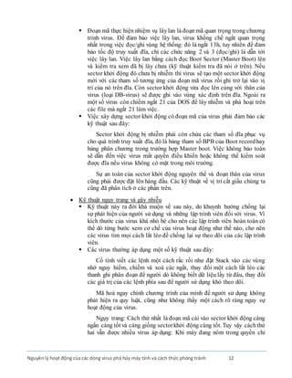Nguyênlý hoạt động của các dòng virus phá hủy máy tính và cách thức phòng tránh 12
 Ðoạn mã thực hiện nhiệm vụ lâylan là đoạn mã quan trọng trong chương
trình virus. Ðể đảm bảo việc lây lan, virus khống chế ngắt quan trọng
nhất trong việc đọc/ghi vùng hệ thống: đó là ngắt 13h, tuy nhiên để đảm
bảo tốc độ truy xuất đĩa, chỉ các chức năng 2 và 3 (đọc/ghi) là dẫn tới
việc lây lan. Việc lây lan bằng cách đọc Boot Sector (Master Boot) lên
và kiểm tra xem đã bị lây chưa (kỹ thuật kiểm tra đã nói ở trên). Nếu
sector khởi động đó chưa bị nhiễm thì virus sẽ tạo một sector khởi động
mới với các tham số tương ứng của đoạn mã virus rồi ghi trở lại vào vị
trí của nó trên đĩa. Còn sector khởi động vừa đọc lên cùng với thân của
virus (loại DB-virus) sẽ được ghi vào vùng xác định trên đĩa. Ngoài ra
một số virus còn chiếm ngắt 21 của DOS để lây nhiễm và phá hoại trên
các file mà ngắt 21 làm việc.
 Việc xây dựng sector khởi động có đoạn mã của virus phải đảm bảo các
kỹ thuật sau đây:
Sector khởi động bị nhiễm phải còn chứa các tham số đĩa phục vụ
cho quá trình truy xuất đĩa, đó là bảng tham số BPB của Boot recordhay
bảng phân chương trong trường hợp Master boot. Việc không bảo toàn
sẽ dẫn đến việc virus mất quyền điều khiển hoặc không thể kiểm soát
được đĩa nếu virus không có mặt trong môi trường.
Sự an toàn của sector khởi động nguyên thể và đoạn thân của virus
cũng phải được đặt lên hàng đầu. Các kỹ thuật về vị trí cất giấu chúng ta
cũng đã phân tích ở các phần trên.
 Kỹ thuật ngụy trang và gây nhiễu
 Kỹ thuật này ra đời khá muộn về sau này, do khuynh hướng chống lại
sự phát hiện của người sử dụng và những lập trình viên đối với virus. Vì
kích thước của virus khá nhỏ bé cho nên các lập trình viên hoàn toàn có
thể dò từng bước xem cơ chế của virus hoạt động như thế nào, cho nên
các virus tìm mọi cách lắt léo để chống lại sự theo dõi của các lập trình
viên.
 Các virus thường áp dụng một số kỹ thuật sau đây:
Cố tình viết các lệnh một cách rắc rối như đặt Stack vào các vùng
nhớ nguy hiểm, chiếm và xoá các ngắt, thay đổi một cách lắt léo các
thanh ghi phân đoạn để người dò không biết dữ liệu lấy từ đâu, thay đổi
các giá trị của các lệnh phía sau để người sử dụng khó theo dõi.
Mã hoá ngay chính chương trình của mình để người sử dụng không
phát hiện ra quy luật, cũng như không thấy một cách rõ ràng ngay sự
hoạt động của virus.
Ngụy trang: Cách thứ nhất là đoạn mã cài vào sector khởi động càng
ngắn càng tốt và càng giống sectorkhởi động càng tốt. Tuy vậy cáchthứ
hai vẫn được nhiều virus áp dụng: Khi máy đang nôm trong quyền chi
 