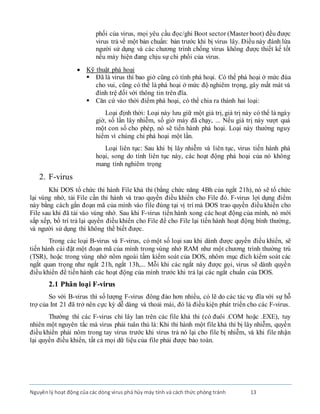 Nguyênlý hoạt động của các dòng virus phá hủy máy tính và cách thức phòng tránh 13
phối của virus, mọi yêu cầu đọc/ghi Boot sector (Master boot) đều được
virus trả về một bản chuẩn: bản trước khi bị virus lây. Ðiều này đánh lừa
người sử dụng và các chương trình chống virus không được thiết kế tốt
nếu máy hiện đang chịu sự chi phối của virus.
 Kỹ thuật phá hoại
 Ðã là virus thì bao giờ cũng có tính phá hoại. Có thể phá hoại ở mức đùa
cho vui, cũng có thể là phá hoại ở mức độ nghiêm trọng, gây mất mát và
đình trệ đối với thông tin trên đĩa.
 Căn cứ vào thời điểm phá hoại, có thể chia ra thành hai loại:
Loại định thời: Loại này lưu giữ một giá trị, giá trị này có thể là ngày
giờ, số lần lây nhiễm, số giờ máy đã chạy, ... Nếu giá trị này vượt quá
một con số cho phép, nó sẽ tiến hành phá hoại. Loại này thường nguy
hiểm vì chúng chỉ phá hoại một lần.
Loại liên tục: Sau khi bị lây nhiễm và liên tục, virus tiến hành phá
hoại, song do tính liên tục này, các hoạt động phá hoại của nó không
mang tính nghiêm trọng
2. F-virus
Khi DOS tổ chức thi hành File khả thi (bằng chức năng 4Bh của ngắt 21h), nó sẽ tổ chức
lại vùng nhớ, tải File cần thi hành và trao quyền điều khiển cho File đó. F-virus lợi dụng điểm
này bằng cách gắn đoạn mã của mình vào file đúng tại vị trí mà DOS trao quyền điều khiển cho
File sau khi đã tải vào vùng nhớ. Sau khi F-virus tiến hành xong các hoạt động của mình, nó mới
sắp xếp, bố trí trả lại quyền điều khiển cho File để cho File lại tiến hành hoạt động bình thường,
và người sử dụng thì không thể biết được.
Trong các loại B-virus và F-virus, có một số loại sau khi dành được quyền điều khiển, sẽ
tiến hành cài đặt một đoạn mã của mình trong vùng nhớ RAM như một chương trình thường trú
(TSR), hoặc trong vùng nhớ nôm ngoài tầm kiểm soát của DOS, nhôm mục đích kiểm soát các
ngắt quan trọng như ngắt 21h, ngắt 13h,... Mỗi khi các ngắt này được gọi, virus sẽ dành quyền
điều khiển để tiến hành các hoạt động của mình trước khi trả lại các ngắt chuẩn của DOS.
2.1 Phân loại F-virus
So với B-virus thì số lượng F-virus đông đảo hơn nhiều, có lẽ do các tác vụ đĩa với sự hỗ
trợ của Int 21 đã trở nên cực kỳ dễ dàng và thoải mái, đó là điều kiện phát triển cho các F-virus.
Thường thì các F-virus chỉ lây lan trên các file khả thi (có đuôi .COM hoặc .EXE), tuy
nhiên một nguyên tắc mà virus phải tuân thủ là: Khi thi hành một file khả thi bị lây nhiễm, quyền
điều khiển phải nôm trong tay virus trước khi virus trả nó lại cho file bị nhiễm, và khi file nhận
lại quyền điều khiển, tất cả mọi dữ liệu của file phải được bảo toàn.
 