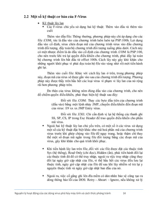 Nguyênlý hoạt động của các dòng virus phá hủy máy tính và cách thức phòng tránh 14
2.2 Một số kỹ thuật cơ bản của F-Virus
 Kỹ thuật lây lan
 Các F-virus chủ yếu sử dụng hai kỹ thuật: Thêm vào đầu và thêm vào
cuối
Thêm vào đầu file: Thông thường, phương pháp này chỉ áp dụng cho các
file .COM, tức là đầu vào của chương trình luôn luôn tại PSP:100h. Lợi dụng
đầu vào cố định, virus chèn đoạn mã của chương trình virus vào đầu chương
trình đối tượng, đẩy toànbộ chương trình đối tượng xuống phía dưới. Cách này
có một nhược điểm là do đầu vào cố định của chương trình .COM là PSP:100,
cho nên trước khi trả lại quyền điều khiển cho chương trình, phải đẩy lại toàn
bộ chương trình lên bắt đầu từ offset 100h. Cách lây này gây khó khăn cho
những người khôi phục vì phải đọc toàn bộ file vào vùng nhớ rồi mới tiến hành
ghi lại.
Thêm vào cuối file: Khác với cách lây lan ở trên, trong phương pháp
này, đoạn mã của virus sẽ được gắn vào sau của chương trình đối tượng. Phương
pháp này được thấy trên hầu hết các loại virus vì phạm vi lây lan của nó rộng
rãi hơn phương pháp trên.
Do thân của virus không nôm đúng đầu vào của chương trình, cho nên
để chiếm quyền điều khiển, phải thực hiện kỹ thuật sau đây:
Ðối với file .COM: Thay các byte đầu tiên của chương trình
(đầu vào) bằng một lệnh nhảy JMP, chuyển điều khiển đến đoạn mã
của virus: E9 xx xx JMP Entry virus.
Ðối với file .EXE: Chỉ cần định vị lại hệ thống các thanh ghi
SS, SP, CS, IP trong Exe Header để trao quyền điều khiển cho phần
mã virus.
 Ngoài hai kỹ thuật lây lan chủ yếu trên, có một số ít các virus sử dụng
một số các kỹ thuật đặc biệt khác như mã hoá phần mã của chương trình
virus trước khi ghép chúng vào file để ngụy trang, hoặc thậm chí thay
thế một số đoạn mã ngắn trong file đối tượng bằng các đoạn mã của
virus, gây khó khăn cho quá trình khôi phục.
 Khi tiến hành lây lan trên file, đối với các file được đặt các thuộc tính
Sys (hệ thống), Read Only (chỉ đọc), Hidden (ẩn), phải tiến hành đổi lại
các thuộc tính đó để có thể truy nhập, ngoài ra việc truy nhập cũng thay
đổi lại ngày giờ cập nhật của file, vì thế hầu hết các virus đều lưu lại
thuộc tính, ngày giờ cập nhật của file để sau khi lây nhiễm sẽ trả lại y
nguyên thuộc tính và ngày giờ cập nhật ban đầu của nó.
 Ngoài ra, việc cố gắng ghi lên đĩa mềm có dán nhãn bảo vệ cũng tạo ra
dòng thông báo lỗi của DOS: Retry - Aboart – Ignore, nếu không xử lý
 