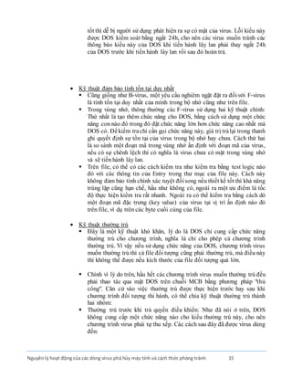 Nguyênlý hoạt động của các dòng virus phá hủy máy tính và cách thức phòng tránh 15
tốt thì dễ bị người sử dụng phát hiện ra sự có mặt của virus. Lỗi kiểu này
được DOS kiểm soát bằng ngắt 24h, cho nên các virus muốn tránh các
thông báo kiểu này của DOS khi tiến hành lây lan phải thay ngắt 24h
của DOS trước khi tiến hành lây lan rồi sau đó hoàn trả.
 Kỹ thuật đảm bảo tính tồn tại duy nhất
 Cũng giống như B-virus, một yêu cầu nghiêm ngặt đặt ra đốivới F-virus
là tính tồn tại duy nhất của mình trong bộ nhớ cũng như trên file.
 Trong vùng nhớ, thông thường các F-virus sử dụng hai kỹ thuật chính:
Thứ nhất là tạo thêm chức năng cho DOS, bằng cách sử dụng một chức
năng con nào đó trong đó đặt chức năng lớn hơn chức năng cao nhất mà
DOS có. Ðểkiểm trachỉ cần gọi chức năng này, giá trị trảlại trong thanh
ghi quyết định sự tồn tại của virus trong bộ nhớ hay chưa. Cách thứ hai
là so sánh một đoạn mã trong vùng nhớ ấn định với đoạn mã của virus,
nếu có sự chênh lệch thì có nghĩa là virus chưa có mặt trong vùng nhớ
và sẽ tiến hành lây lan.
 Trên file, có thể có các cách kiểm tra như kiểm tra bằng test logic nào
đó với các thông tin của Entry trong thư mục của file này. Cách này
không đảm bảo tính chính xác tuyệt đốisong nếu thiết kế tốt thì khả năng
trùng lặp cũng hạn chế, hầu như không có, ngoài ra một ưu điểm là tốc
độ thực hiện kiểm tra rất nhanh. Ngoài ra có thể kiểm tra bằng cách dò
một đoạn mã đặc trưng (key value) của virus tại vị trí ấn định nào đó
trên file, ví dụ trên các byte cuối cùng của file.
 Kỹ thuật thường trú
 Ðây là một kỹ thuật khó khăn, lý do là DOS chỉ cung cấp chức năng
thường trú cho chương trình, nghĩa là chỉ cho phép cả chương trình
thường trú. Vì vậy nếu sử dụng chức năng của DOS, chương trình virus
muốn thường trú thì cả file đối tượng cũng phải thường trú, mà điều này
thì không thể được nếu kích thước của file đối tượng quá lớn.
 Chính vì lý do trên, hầu hết các chương trình virus muốn thường trú đều
phải thao tác qua mặt DOS trên chuỗi MCB bằng phương pháp "thủ
công". Căn cứ vào việc thường trú được thực hiện trước hay sau khi
chương trình đối tượng thi hành, có thể chia kỹ thuật thường trú thành
hai nhóm:
 Thường trú trước khi trả quyền điều khiển: Như đã nói ở trên, DOS
không cung cấp một chức năng nào cho kiểu thường trú này, cho nên
chương trình virus phải tự thu xếp. Các cách sau đây đã được virus dùng
đến:
 