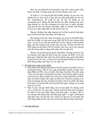 Nguyênlý hoạt động của các dòng virus phá hủy máy tính và cách thức phòng tránh 16
Thao tác trên MCB để tách một khối vùng nhớ ra khỏi quyền điều
khiển của DOS, rồi dùng vùng này để chứa chương trình virus.
Tự định vị vị trí trong bộ nhớ để tải phần thường trú của virus vào,
thường thì các virus chọn ở vùng nhớ cao, phía dưới phần tạm trú của
file command.com để tránh bị ghi đè khi hệ thống tải lại
command.com.Vì không cấp phát bộ nhớ cho phần chương trình virus
đang thường trú, cho nên command.com hoàn toàn có quyền cấp phát
vùng nhớ đó cho các chương trình khác, nghĩa là chương trình thương
trú của virus phải chấp nhận sự mất mát do may rủi.
Thường trú bằng chức năng thường trú31h: Ðâylà một kỹ thuật phức
tạp, tiến trình cần thực hiện được mô tả như sau:
Khi chương trình virus được trao quyền, nó sẽ tạo ra một MCB được
khai báo là phần tử trung gian trong chuỗi MCB để chứa chương trình
virus, sau đó lại tạo tiếp một MCB mới để cho chương trình bị nhiễm
bằng cách dời chương trình xuống vùng mới này. Ðể thay đổi PSP mà
DOS đang lưu giữ thành PSP mà chương trình virus tạo ra cho chương
trình đối tượng, phải sử dụng chức năng 50h của ngắt 21h.
Thường trú sau khi đoạt lại quyền điều khiển: Chương trình virus lấy
tên chương trình đang thi hành trong môi trường của DOS, rồi nó thi
hành ngay chính bản thân mình. Sau khi thi hành xong, quyền điều khiển
lại được trảvề cho virus, và khi đó nó mới tiếnhành thường trú một cách
bình thường bằng chức năng 31h của ngắt 21h.
 Kỹ thuật ngụy trang và gây nhiễu
 Một nhược điểm không tránh khỏi là file đối tượng bị lây nhiễm virus sẽ
bị tăng kích thước. Một số virus ngụy trang bằng cách khi sử dụng chức
năng DIR của DOS, virus chi phối chức năng tìm kiếm file (chức năng
11hvà 12hcủa ngắt 21h) để giảm kích thước của filebị lây nhiễm xuống,
vì thế khi virus đang chi phối máy tính, nếu sử dụng lệnh DIR của DOS,
hoặc các lệnh sử dụng chức năng tìm kiếm file ở trên để có thông tin về
entry trong bảng thư mục, thì thấy kích thước file bị lây nhiễm vẫn bằng
kích thước của fileban đầu, điều này đánh lừa người sử dụng về sự trong
sạch của file này.
 Một số virus còn gây nhiễu bằng cách mã hoá phần lớn chương trình
virus, chỉ khi nào vào vùng nhớ, chương trình mới được giải mã ngược
lại. Một số virus anti-debug bằng cách chiếm ngắt 1 và ngắt 3. Bởi vì
các chương trình debug thực chất phải dùng ngắt 1 và ngắt 3 để thi hành
từng bước một, cho nên khi virus chiếm các ngắt này rồi mà người lập
trình dùng debug để theo dõi virus thì kết quả không lường trước được.
 Kỹ thuật phá hoại
 