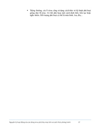 Nguyênlý hoạt động của các dòng virus phá hủy máy tính và cách thức phòng tránh 17
 Thông thường, các F-virus cũng sử dụng cách thức và kỹ thuật phá hoại
giống như B-virus. Có thể phá hoại một cách định thời, liên tục hoặc
ngẫu nhiên. Ðối tượng phá hoại có thể là màn hình, loa, đĩa,...
 