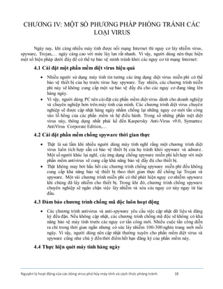 Nguyênlý hoạt động của các dòng virus phá hủy máy tính và cách thức phòng tránh 18
CHƯƠNG IV: MỘT SỐ PHƯƠNG PHÁP PHÒNG TRÁNH CÁC
LOẠI VIRUS
Ngày nay, khi càng nhiều máy tính được nối mạng Internet thì nguy cơ lây nhiễm virus,
spyware, Trojan,… ngày càng cao với mức lây lan rất nhanh. Vì vậy, người dùng nên thực hiện
một số biện pháp dưới đây để có thể tự bảo vệ mình tránh khỏi các nguy cơ từ mạng Internet:
4.1 Cài đặt một phần mềm diệt virus hiệu quả
 Nhiều người sử dụng máy tính tin tưởng các ứng dụng diệt virus miễn phí có thể
bảo vệ thiết bị của họ trước virus hay spyware. Tuy nhiên, các chương trình miễn
phí này sẽ không cung cấp một sự bảo vệ đầy đủ cho các nguy cơ đang tăng lên
hàng ngày.
 Vì vậy, người dùng PC nên cài đặt các phần mềm diệt virus dành cho doanh nghiệp
và chuyên nghiệp hơn trên máy tính của mình. Các chương trình diệt virus chuyên
nghiệp sẽ được cập nhật hàng ngày nhằm chống lại những nguy cơ mới tấn công
vào lỗ hổng của các phần mềm và hệ điều hành. Trong số những phần mệt diệt
virus này, thông dụng nhất phải kể đến Kaspersky Anti-Virus v9.0, Symantec
AntiVirus Corporate Edition,…
4.2 Cài đặt phần mềm chống spyware thời gian thực
 Thật là sai lầm khi nhiều người dùng máy tính nghĩ rằng một chương trình diệt
virus luôn tích hợp sẵn cả bảo vệ thiết bị của họ tránh khỏi spyware và adware.
Một số người khác lại nghĩ, các ứng dụng chống spyware miễn phí kết hợp với một
phần mềm antivirus sẽ cung cấp khả năng bảo vệ đầy đủ cho thiết bị.
 Thật không may bởi hầu hết các chương trình chống spyware miễn phí đều không
cung cấp khả năng bảo vệ thiết bị theo thời gian thực để chống lại Trojan và
spyware. Một vài chương trình miễn phí có thể phát hiện nguy cơ nhiễm spyware
khi chúng đã lây nhiễm cho thiết bị. Trong khi đó, chương trình chống spyware
chuyên nghiệp sẽ ngăn chặn việc lây nhiễm và xóa các nguy cơ này ngay từ lúc
đầu.
4.3 Đảm bảo chương trình chống mã độc luôn hoạt động
 Các chương trình antivirus và anti-spyware yêu cầu việc cập nhật dữ liệu và đăng
ký đều đặn. Nếu không cập nhật, các chương trình chống mã độc sẽ không có khả
năng bảo vệ máy tính trước các nguy cơ tấn công mới. Nhiều cuộc tấn công diễn
ra chỉ trong thời gian ngắn nhưng có sức lây nhiễm 100-300 nghìn trang web mỗi
ngày. Vì vậy, người dùng nên cập nhật thường xuyên cho phần mềm diệt virus và
spyware cũng như chú ý đến thời điểm hết hạn đăng ký của phần mềm này.
4.4 Thực hiện quét máy tính hàng ngày
 