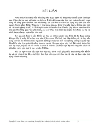 Nguyênlý hoạt động của các dòng virus phá hủy máy tính và cách thức phòng tránh 21
KẾT LUẬN
Virus máy tính là một vấn đề dường như được người sử dụng máy tính rất quan tâm hiện
nay. Cũng như sự phát triển của các dịch vụ đi kèm khi mua máy tính, một phần mềm diệt virus
cũng rất đáng quan tâm bởi tầm ảnh hưởng lớn của virus đến việc sử dụng máy tính của mỗi
người. Nhóm chọn đề tài: “Nguyên lý hoạt động của các dòng virus phá hủy hệ thống máy tính
và cách thức phòng tránh” là đề tài nghiên cứu bởi muốn đem đến cho thầy và các bạn sinh viên
một cái nhìn tổng quan về: Khái niệm, các loại virus, hình thức lây nhiễm, biểu hiện, tác hại và
cách phòng chống- ngăn chặn hiệu quả.
Kết quả đạt được và vấn đề tồn tại: Sau khi nhóm nghiên cứu đề tài đã đạt được những
kết quả hữu ích như hiểu được các vấn đề liên quan đến hình thức lây nhiễm mà các bạn vẫn
đang làm tổn hại đến máy tính. Ngoài ra, đề tài giúp các bạn biết cáchphòng chống đáng kể việc
lây nhiễm của virus máy tính cũng như các vấn đề liên quan virus máy tính. Bên cạnh những kết
quả đạt được, một số vấn đề tồn tại là chưa đi sâu vào các biểu hiện đặc thù cũng như cách cài
đặt phần mềm hiệu quả và một số vấn đề khác.
Sau khi nghiên cứu tiểu luận môn học này, nhóm sẽ cố gắng khắc phục những vấn đề tồn
tại và mở rộng đề tài để có thể thiết thực hơn với công việc học tập và việc sử dụng máy tính
rộng rãi như hiện nay.
 
