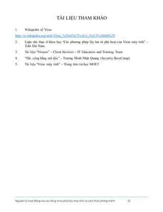 Nguyênlý hoạt động của các dòng virus phá hủy máy tính và cách thức phòng tránh 22
TÀI LIỆU THAM KHẢO
1. Wikipedia về Virus
http://vi.wikipedia.org/wiki/Virus_%28m%C3%A1y_t%C3%ADnh%29
2. Luận văn thạc sĩ khoa học “Các phương pháp lây lan và phá hoại của Virus máy tính” –
Trần Hải Nam.
3. Tài liệu “Viruses” - Client Services – IT Education and Training Team
4. “Tấn công bằng mã độc” – Trương Minh Nhật Quang (Security BootCamp)
5. Tài liệu “Virus máy tính” – Trung tâm tin học MOET
 