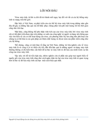 Nguyênlý hoạt động của các dòng virus phá hủy máy tính và cách thức phòng tránh 4
LỜI NÓI ĐẦU
Virus máy tính, từ khi ra đời đã trở thành mối nguy hại đối với tất cả các hệ thống máy
tính và mạng trên thế giới.
Đặc biệt, ở Việt Nam, sự phát triển của các thế hệ virus máy tính trong những năm gần
đây đã gây ra những hậu quả mà để khắc phục chúng phải tiêu phí một lượng rất lớn thời gian
cũng như tiền bạc.
Mặt khác, cũng không thể phủ nhận tính tích cực của virus máy tính, bởi virus máy tính
chỉ có thể phát triểnđược dựa trên những sơ suất của công nghệ và người sử dụng nên thông qua
việc tìm hiểu về các cơ chế hoạt động của virus, các phương thức lây lan cũng như phá hoại của
chúng ta có thể đưa ra các giải pháp cải thiện chất lượng và độ an toàn của phần mềm cũng như
các hệ thống.
Thế nhưng, cũng có một thực tế rằng tại Việt Nam, những tài liệu nghiên cứu về virus
máy tính là vô cùng ít ỏi và thiếu chi tiết, dẫn đến hậu quả là những người sử dụng máy tính
thường không có đủ kiến thức cần thiết để tự bảo vệ máy tính và dữ liệu của mình trước sự tấn
công của virus máy tính.
Vậy nên, với đề tài tiểu luận này, nhóm nghiên cứu sẽ phần nào giúp mọi người hiểu về
nguồn gốc của virus máy tính cũng như cách ngăn chặn tác hại của virus máy tính và quan trọng
hơn là bảo vệ dữ liệu máy tính của bạn một cách hiệu quả nhất.
 