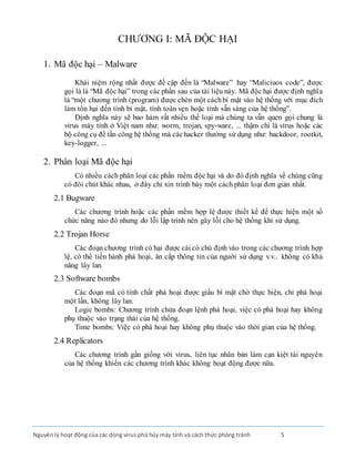 Nguyênlý hoạt động của các dòng virus phá hủy máy tính và cách thức phòng tránh 5
CHƯƠNG I: MÃ ĐỘC HẠI
1. Mã độc hại – Malware
Khái niệm rộng nhất được đề cập đến là “Malware” hay “Maliciuos code”, được
gọi là là “Mã độc hại” trong các phần sau của tài liệu này. Mã độc hại được định nghĩa
là “một chương trình (program) được chèn một cáchbí mật vào hệ thống với mục đích
làm tổn hại đến tính bí mật, tính toàn vẹn hoặc tính sẵn sàng của hệ thống”.
Định nghĩa này sẽ bao hàm rất nhiều thể loại mà chúng ta vẫn quen gọi chung là
virus máy tính ở Việt nam như: worm, trojan, spy-ware, ... thậm chí là virus hoặc các
bộ công cụ để tấn công hệ thống mà cáchacker thường sử dụng như: backdoor, rootkit,
key-logger, ...
2. Phân loại Mã độc hại
Có nhiều cách phân loại các phần mềm độc hại và do đó định nghĩa về chúng cũng
có đôi chút khác nhau, ở đây chỉ xin trình bày một cách phân loại đơn giản nhất.
2.1 Bugware
Các chương trình hoặc các phần mềm hợp lệ được thiết kế để thực hiện một số
chức năng nào đó nhưng do lỗi lập trình nên gây lỗi cho hệ thống khi sử dụng.
2.2 Trojan Horse
Các đoạn chương trình có hại được cài có chủ định vào trong các chương trình hợp
lệ, có thể tiến hành phá hoại, ăn cắp thông tin của người sử dụng v.v.. không có khả
năng lây lan.
2.3 Software bombs
Các đoạn mã có tính chất phá hoại được giấu bí mật chờ thực hiện, chỉ phá hoại
một lần, không lây lan.
Logic bombs: Chương trình chứa đoạn lệnh phá hoại, việc có phá hoại hay không
phụ thuộc vào trạng thái của hệ thống.
Time bombs: Việc có phá hoại hay không phụ thuộc vào thời gian của hệ thống.
2.4 Replicators
Các chương trình gần giống với virus, liên tục nhân bản làm cạn kiệt tài nguyên
của hệ thống khiến các chương trình khác không hoạt động được nữa.
 