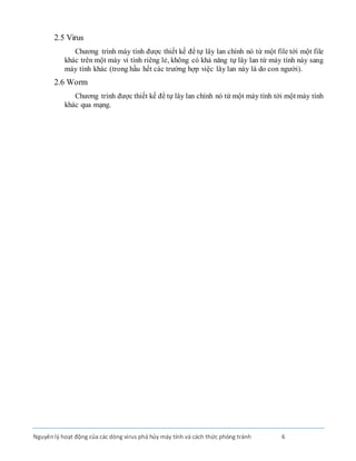 Nguyênlý hoạt động của các dòng virus phá hủy máy tính và cách thức phòng tránh 6
2.5 Virus
Chương trình máy tính được thiết kế để tự lây lan chính nó từ một file tới một file
khác trên một máy vi tính riêng lẻ, không có khả năng tự lây lan từ máy tính này sang
máy tính khác (trong hầu hết các trường hợp việc lây lan này là do con người).
2.6 Worm
Chương trình được thiết kế để tự lây lan chính nó từ một máy tính tới một máy tính
khác qua mạng.
 
