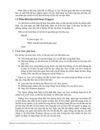 Nguyênlý hoạt động của các dòng virus phá hủy máy tính và cách thức phòng tránh 8
Phần thân có thể thực hiện bất cứ điều gì, từ việc rất đơn giản như đưa ra một thông
báo, vẽ một hình đồ họa nghịch ngợm tới việc định dạng lại ổ đĩa cứng hay gửi bản sao
của mình qua email tới các địa chỉ trong sổ địa chỉ của nạn nhân.
1.3 Phần điều kiện kích hoạt (Trigger)
Cơ chế kiểm tra điều kiện để thực hiện phần thân, có thể sau một số lần lây nhiễm nhất
định, vào một ngày giờ nhất định hoặc thậm chí kích hoạt ngay ở lần thực thi đầu tiên
(nhưng những virus như thế sẽ không thể lây lan được trong thực tế).
Một cơ chế kích hoạt có thể mô tả qua đoạn giả mã như sau:
BEGIN
IF (thứ 6 ngày 13)
THEN (đã đến thời điểm phá hoại)
END
2. Cách thức phá hoại
Khi đã lây vào máy tính, virus có thể gây nên các biểu hiện sau:
 Tiến hành phá hoại có chủ đích bằng các cơ chế nằm trong phần thân.
 Phá hoại không có chủ đích (do vô tình) khi virus cố cài đặt chính nó lên máy tính
mục tiêu.
 Bản thân virus cũng không mong muốn việc phá hoại không có chủ đích nhưng đó
là thực tế cố hữu của quá trình lây lan, cũng như việc có mặt của virus trong hệ
thống sẽ luôn luôn làm giảm hiệu suất của hệ thống đó, chiếm dụng bộ nhớ, dung
lượng ổ đĩa, sửa đổi các thông tin của hệ thống v.v..
Ngoài ra, virus còn cố gắng che dấu sự hiện diện của mình trong hệ thống và sự che
dấu này cũng dẫn đến một số biểu hiện như:
 Làm mất một số menu của Word (với các virus macro).
 Mã hóa hoặc chiếm chỗ của vùng thông tin hệ thống (với các Boot virus).
 Thay đổi Windows Registry.
Tuy nhiên, những biểu hiện có thể nhận thấy được của virus là không đáng kể và đó
chính là lý do để virus có thể lây lan nhanh và nhiều như hiện nay.
Những virus trong giai đoạn đầu tiên thường được viết bằng ngôn ngữ Assembler để
có kích thước nhỏ nhất do đó sẽ giảm sự khác biệt về kích thước giữa đối tượng trước và
sau khi bị lây nhiễm, lý do chính là trong thời kỳ đó dung lượng đĩa lưu trữ rất đắt nên dù
chỉ một thay đổi nhỏ về kích thước file cũng gây nên sự chú ý đối với người sử dụng, tức
là giảm đi tính bí mật của virus khi lây lan. Ngày nay hầu hết những người sử dụng máy
tính không còn quan tâm nhiều đến chi tiết độ dài file, ngày tháng tạo lập hay sửa đổi
chúng vì hệ điều hành Windows đã tạo ra một môi trường làm việc thuận lợi hơn cho
người sử dụng và cũng thuận lợi cho các tác giả virus.
 