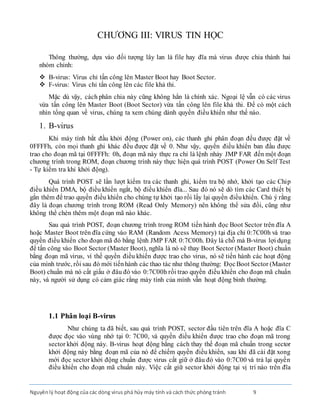 Nguyênlý hoạt động của các dòng virus phá hủy máy tính và cách thức phòng tránh 9
CHƯƠNG III: VIRUS TIN HỌC
Thông thường, dựa vào đối tượng lây lan là file hay đĩa mà virus được chia thành hai
nhóm chính:
 B-virus: Virus chỉ tấn công lên Master Boot hay Boot Sector.
 F-virus: Virus chỉ tấn công lên các file khả thi.
Mặc dù vậy, cách phân chia này cũng không hẳn là chính xác. Ngoại lệ vẫn có các virus
vừa tấn công lên Master Boot (Boot Sector) vừa tấn công lên file khả thi. Ðể có một cách
nhìn tổng quan về virus, chúng ta xem chúng dành quyền điều khiển như thế nào.
1. B-virus
Khi máy tính bắt đầu khởi động (Power on), các thanh ghi phân đoạn đều được đặt về
0FFFFh, còn mọi thanh ghi khác đều được đặt về 0. Như vậy, quyền điều khiển ban đầu được
trao cho đoạn mã tại 0FFFFh: 0h, đoạn mã này thực ra chỉ là lệnh nhảy JMP FAR đến một đoạn
chương trình trong ROM, đoạn chương trình này thực hiện quá trình POST (Power On Self Test
- Tự kiểm tra khi khởi động).
Quá trình POST sẽ lần lượt kiểm tra các thanh ghi, kiểm tra bộ nhớ, khởi tạo các Chip
điều khiển DMA, bộ điều khiển ngắt, bộ điều khiển đĩa... Sau đó nó sẽ dò tìm các Card thiết bị
gắn thêm để trao quyền điều khiển cho chúng tự khởi tạo rồi lấy lại quyền điềukhiển. Chú ý rằng
đây là đoạn chương trình trong ROM (Read Only Memory) nên không thể sửa đổi, cũng như
không thể chèn thêm một đoạn mã nào khác.
Sau quá trình POST, đoạn chương trình trong ROM tiến hành đọc Boot Sector trên đĩa A
hoặc Master Boot trên đĩa cứng vào RAM (Random Acess Memory) tại địa chỉ 0:7C00h và trao
quyền điều khiển cho đoạn mã đó bằng lệnh JMP FAR 0:7C00h. Ðây là chỗ mà B-virus lợi dụng
để tấn công vào Boot Sector (Master Boot), nghĩa là nó sẽ thay Boot Sector (Master Boot) chuẩn
bằng đoạn mã virus, vì thế quyền điều khiển được trao cho virus, nó sẽ tiến hành các hoạt động
của mình trước, rồi sau đó mới tiếnhành các thao tác như thông thường: ÐọcBoot Sector (Master
Boot) chuẩn mà nó cất giấu ở đâu đó vào 0:7C00h rồi trao quyền điều khiển cho đoạn mã chuẩn
này, và người sử dụng có cảm giác rằng máy tính của mình vẫn hoạt động bình thường.
1.1 Phân loại B-virus
Như chúng ta đã biết, sau quá trình POST, sector đầu tiên trên đĩa A hoặc đĩa C
được đọc vào vùng nhớ tại 0: 7C00, và quyền điều khiển được trao cho đoạn mã trong
sector khởi động này. B-virus hoạt động bằng cách thay thế đoạn mã chuẩn trong sector
khởi động này bằng đoạn mã của nó để chiếm quyền điều khiển, sau khi đã cài đặt xong
mới đọc sector khởi động chuẩn được virus cất giữ ở đâu đó vào 0:7C00 và trả lại quyền
điều khiển cho đoạn mã chuẩn này. Việc cất giữ sector khởi động tại vị trí nào trên đĩa
 