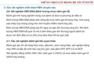 NHỮNG VIRUS GÂY BỆNH CHỦ YẾU Ở NGƯỜI
2. Các xét nghiệm chẩn đoán HBV chuyên sâu
2.6. Xét nghiệm HBV-DNA (Định lượng virus viêm gan B)
Đánh giá tình trạng nghiêm trọng của bệnh và đưa ra phương án điều trị
Định lượng HBV-DNA phản ánh nồng độ virus viêm gan B trong máu, tình trạng
sao chép của chúng cũng như tính truyền nhiễm mạnh hay yếu.
Định lượng HBV-DNA càng cao thì nguy cơ gan tổn thương càng lớn. Khi định
lượng HBV-DNA kết quả 10 mũ 5 kèm theo gan tổn thương người bệnh sẽ
được chỉ định điều trị ức chế virus kèm theo hỗ trợ gan mật
2.7. Các xét nghiệm đánh giá liên quan khác
Đánh giá các chỉ số công thức máu, albumin, chức năng thận, xét nghiệm đông
máu INR và dấu ấn sinh học ung thư gan, bao gồm AFP, AFP-L3 và DCP.
Xét nghiệm đồng nhiễm HAV, HIV, viêm gan C (HCV) và virus delta viêm gan D
(HDV) hay không.
 