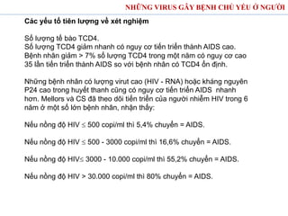 Các yếu tố tiên lượng về xét nghiệm
Số lượng tế bào TCD4.
Số lượng TCD4 giảm nhanh có nguy cơ tiến triển thành AIDS cao.
Bệnh nhân giảm > 7% số lượng TCD4 trong một năm có nguy cơ cao
35 lần tiến triển thành AIDS so với bệnh nhân có TCD4 ổn định.
Những bệnh nhân có lượng virut cao (HIV - RNA) hoặc kháng nguyên
P24 cao trong huyết thanh cũng có nguy cơ tiến triển AIDS nhanh
hơn. Mellors và CS đã theo dõi tiến triển của người nhiễm HIV trong 6
năm ở một số lớn bệnh nhân, nhận thấy:
Nếu nồng độ HIV £ 500 copi/ml thì 5,4% chuyển = AIDS.
Nếu nồng độ HIV £ 500 - 3000 copi/ml thì 16,6% chuyển = AIDS.
Nếu nồng độ HIV£ 3000 - 10.000 copi/ml thì 55,2% chuyển = AIDS.
Nếu nồng độ HIV > 30.000 copi/ml thì 80% chuyển = AIDS.
NHỮNG VIRUS GÂY BỆNH CHỦ YẾU Ở NGƯỜI
 