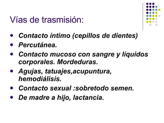 Vías de trasmisión: Contacto íntimo (cepillos de dientes) Percutánea. Contacto mucoso con sangre y líquidos corporales. Mordeduras. Agujas, tatuajes,acupuntura, hemodiálisis. Contacto sexual :sobretodo semen. De madre a hijo, lactancia. 