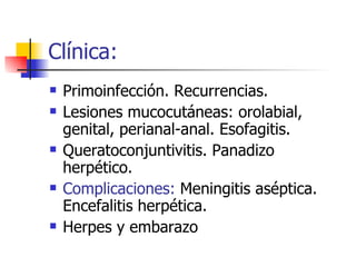 Clínica: Primoinfección. Recurrencias. Lesiones mucocutáneas: orolabial, genital, perianal-anal. Esofagitis. Queratoconjuntivitis. Panadizo herpético. Complicaciones:  Meningitis aséptica. Encefalitis herpética. Herpes y embarazo 