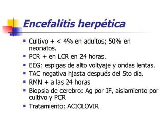 Encefalitis herpética Cultivo + < 4% en adultos; 50% en neonatos. PCR + en LCR en 24 horas. EEG: espigas de alto voltyaje y ondas lentas. TAC negativa hjasta después del 5to día. RMN + a las 24 horas Biopsia de cerebro: Ag por IF, aislamiento por cultivo y PCR Tratamiento: ACICLOVIR 