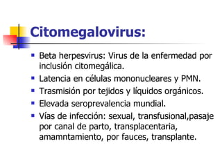 Citomegalovirus: Beta herpesvirus: Virus de la enfermedad por inclusión citomegálica. Latencia en células mononucleares y PMN. Trasmisión por tejidos y líquidos orgánicos. Elevada seroprevalencia mundial. Vías de infección: sexual, transfusional,pasaje por canal de parto, transplacentaria, amamntamiento, por fauces, transplante. 