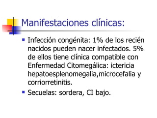 Manifestaciones clínicas: Infección congénita: 1% de los recién nacidos pueden nacer infectados. 5% de ellos tiene clínica compatible con Enfermedad Citomegálica: ictericia hepatoesplenomegalia,microcefalia y corriorretinitis. Secuelas: sordera, CI bajo. 
