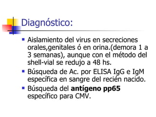 Diagnóstico: Aislamiento del virus en secreciones orales,genitales ó en orina.(demora 1 a 3 semanas), aunque con el método del shell-vial se redujo a 48 hs. Búsqueda de Ac. por ELISA IgG e IgM específica en sangre del recién nacido. Búsqueda del  antígeno pp65  específico para CMV. 