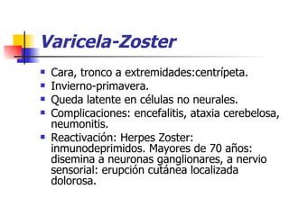 Varicela-Zoster Cara, tronco a extremidades:centrípeta. Invierno-primavera. Queda latente en células no neurales. Complicaciones: encefalitis, ataxia cerebelosa, neumonitis. Reactivación: Herpes Zoster: inmunodeprimidos. Mayores de 70 años: disemina a neuronas ganglionares, a nervio sensorial: erupción cutánea localizada dolorosa. 