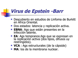 Virus de Epstein -Barr Descubierto en estudios de Linfoma de Burkitt en África Oriental. Dos estados: latencia y replicación activa. EBNA : Ags que están presentes en la infección latente. EA : Ags tempranos:Ags que se expresan en la replicación activa (dos tipos, difusos uy restringidos). VCA  : Ags estructurales (de la cápside)  MA : los de la membrana nuclear. 