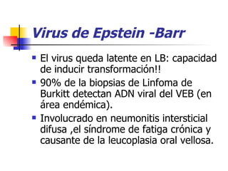 Virus de Epstein -Barr El virus queda latente en LB: capacidad de inducir transformación!! 90% de la biopsias de Linfoma de Burkitt detectan ADN viral del VEB (en área endémica). Involucrado en neumonitis intersticial difusa ,el síndrome de fatiga crónica y causante de la leucoplasia oral vellosa. 