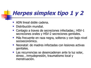 Herpes simplex tipo 1 y 2 ADN lineal doble cadena. Distribución mundial. Contagio a traves de secreciones infectadas.; HSV-1 secreciones orales y HSV-2 secreciones genitales. Más frecuente en raza negra, solteros y con bajo nivel socioeconómico. Neonatal: de madres infectadas con lesiones activas genitales. Las recurrencias se desencadenan ante la luz solar, stress , inmudepresión, traumatismo local y menstruación. 