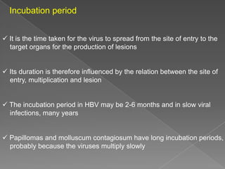 Incubation period
 It is the time taken for the virus to spread from the site of entry to the
target organs for the production of lesions

 Its duration is therefore influenced by the relation between the site of
entry, multiplication and lesion

 The incubation period in HBV may be 2-6 months and in slow viral
infections, many years

 Papillomas and molluscum contagiosum have long incubation periods,
probably because the viruses multiply slowly

 