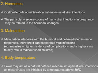 2. Hormones
 Corticosteroids administration enhances most viral infections
 The particularly severe course of many viral infections in pregnancy
may be related to the hormonal changes

3. Malnutrition
 Malnutrition interferes with the humoral and cell-mediated immune
responses, therefore it can exacerbate viral infections
(eg: measles – higher incidence of complications and a higher case
fatality rate in malnourished children)

4. Body temperature
 Fever may act as a natural defence mechanism against viral infections
as most viruses are inhibited by temperatures above 390C

 