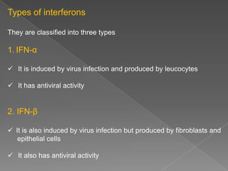 Types of interferons
They are classified into three types

1. IFN-α
 It is induced by virus infection and produced by leucocytes
 It has antiviral activity

2. IFN-β
 It is also induced by virus infection but produced by fibroblasts and
epithelial cells

 It also has antiviral activity

 