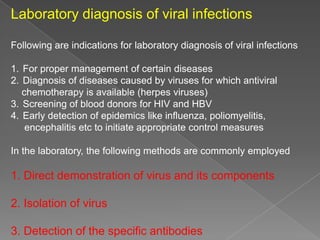 Laboratory diagnosis of viral infections
Following are indications for laboratory diagnosis of viral infections
1. For proper management of certain diseases
2. Diagnosis of diseases caused by viruses for which antiviral
chemotherapy is available (herpes viruses)
3. Screening of blood donors for HIV and HBV
4. Early detection of epidemics like influenza, poliomyelitis,
encephalitis etc to initiate appropriate control measures
In the laboratory, the following methods are commonly employed

1. Direct demonstration of virus and its components
2. Isolation of virus
3. Detection of the specific antibodies

 