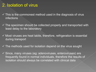 2. Isolation of virus
 This is the commonest method used in the diagnosis of virus
infections
 The specimen should be collected properly and transported with
least delay to the laboratory
 Most viruses are heat labile, therefore, refrigeration is essential
during transport
 The methods used for isolation depend on the virus sought
 Since, many viruses (eg: adenoviruses, enteroviruses) are
frequently found in normal individuals, therefore the results of
isolation should always be correlated with clinical data

 