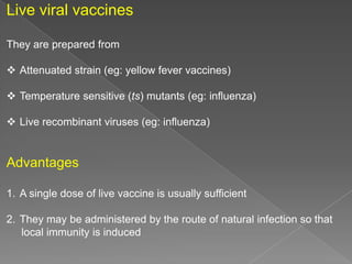 Live viral vaccines
They are prepared from
 Attenuated strain (eg: yellow fever vaccines)
 Temperature sensitive (ts) mutants (eg: influenza)
 Live recombinant viruses (eg: influenza)

Advantages
1. A single dose of live vaccine is usually sufficient
2. They may be administered by the route of natural infection so that
local immunity is induced

 