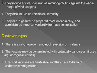 3. They induce a wide spectrum of immunoglobulins against the whole
range of viral antigens
4. They also induce cell mediated immunity
5. They can in general be prepared more economically, and
administered more convenientlly for mass immunisation

Disadvantages
1. There is a risk, however remote, of reversion of virulence
2. The vaccine may be contaminated with potentially dangerous viruses
(eg: oncogenic viruses)
3. Live viral vaccines are heat-labile and they have to be kept
under strict refrigeration

 