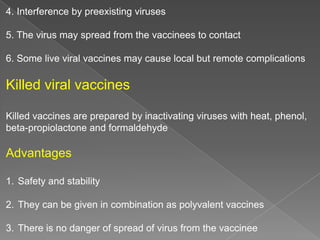 4. Interference by preexisting viruses
5. The virus may spread from the vaccinees to contact
6. Some live viral vaccines may cause local but remote complications

Killed viral vaccines
Killed vaccines are prepared by inactivating viruses with heat, phenol,
beta-propiolactone and formaldehyde

Advantages
1. Safety and stability
2. They can be given in combination as polyvalent vaccines
3. There is no danger of spread of virus from the vaccinee

 