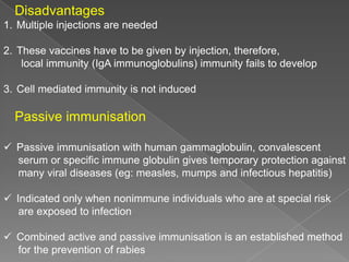 Disadvantages
1. Multiple injections are needed
2. These vaccines have to be given by injection, therefore,
local immunity (IgA immunoglobulins) immunity fails to develop
3. Cell mediated immunity is not induced

Passive immunisation
 Passive immunisation with human gammaglobulin, convalescent
serum or specific immune globulin gives temporary protection against
many viral diseases (eg: measles, mumps and infectious hepatitis)

 Indicated only when nonimmune individuals who are at special risk
are exposed to infection
 Combined active and passive immunisation is an established method
for the prevention of rabies

 