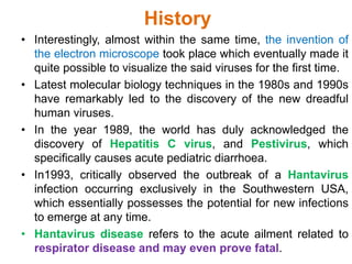 History
• Interestingly, almost within the same time, the invention of
the electron microscope took place which eventually made it
quite possible to visualize the said viruses for the first time.
• Latest molecular biology techniques in the 1980s and 1990s
have remarkably led to the discovery of the new dreadful
human viruses.
• In the year 1989, the world has duly acknowledged the
discovery of Hepatitis C virus, and Pestivirus, which
specifically causes acute pediatric diarrhoea.
• In1993, critically observed the outbreak of a Hantavirus
infection occurring exclusively in the Southwestern USA,
which essentially possesses the potential for new infections
to emerge at any time.
• Hantavirus disease refers to the acute ailment related to
respirator disease and may even prove fatal.
 