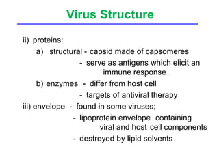 Virus Structure
ii) proteins:
a) structural - capsid made of capsomeres
- serve as antigens which elicit an
immune response
b) enzymes - differ from host cell
- targets of antiviral therapy
iii) envelope - found in some viruses;
- lipoprotein envelope containing
viral and host cell components
- destroyed by lipid solvents
 