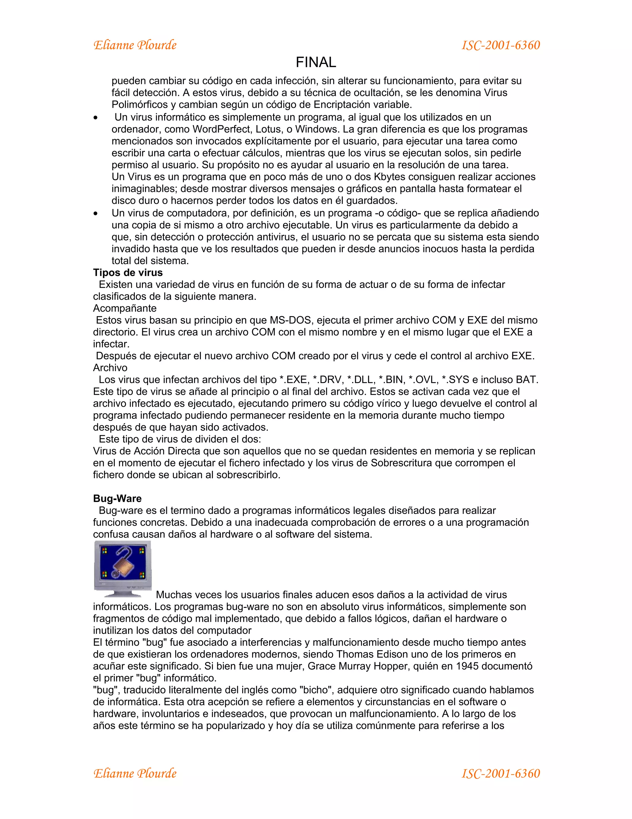 Elianne Plourde                                                                 ISC-2001-6360
                                            FINAL
    pueden cambiar su código en cada infección, sin alterar su funcionamiento, para evitar su
    fácil detección. A estos virus, debido a su técnica de ocultación, se les denomina Virus
    Polimórficos y cambian según un código de Encriptación variable.
•    Un virus informático es simplemente un programa, al igual que los utilizados en un
    ordenador, como WordPerfect, Lotus, o Windows. La gran diferencia es que los programas
    mencionados son invocados explícitamente por el usuario, para ejecutar una tarea como
    escribir una carta o efectuar cálculos, mientras que los virus se ejecutan solos, sin pedirle
    permiso al usuario. Su propósito no es ayudar al usuario en la resolución de una tarea.
    Un Virus es un programa que en poco más de uno o dos Kbytes consiguen realizar acciones
    inimaginables; desde mostrar diversos mensajes o gráficos en pantalla hasta formatear el
    disco duro o hacernos perder todos los datos en él guardados.
• Un virus de computadora, por definición, es un programa -o código- que se replica añadiendo
    una copia de si mismo a otro archivo ejecutable. Un virus es particularmente da debido a
    que, sin detección o protección antivirus, el usuario no se percata que su sistema esta siendo
    invadido hasta que ve los resultados que pueden ir desde anuncios inocuos hasta la perdida
    total del sistema.
Tipos de virus
  Existen una variedad de virus en función de su forma de actuar o de su forma de infectar
clasificados de la siguiente manera.
Acompañante
 Estos virus basan su principio en que MS-DOS, ejecuta el primer archivo COM y EXE del mismo
directorio. El virus crea un archivo COM con el mismo nombre y en el mismo lugar que el EXE a
infectar.
 Después de ejecutar el nuevo archivo COM creado por el virus y cede el control al archivo EXE.
Archivo
  Los virus que infectan archivos del tipo *.EXE, *.DRV, *.DLL, *.BIN, *.OVL, *.SYS e incluso BAT.
Este tipo de virus se añade al principio o al final del archivo. Estos se activan cada vez que el
archivo infectado es ejecutado, ejecutando primero su código vírico y luego devuelve el control al
programa infectado pudiendo permanecer residente en la memoria durante mucho tiempo
después de que hayan sido activados.
  Este tipo de virus de dividen el dos:
Virus de Acción Directa que son aquellos que no se quedan residentes en memoria y se replican
en el momento de ejecutar el fichero infectado y los virus de Sobrescritura que corrompen el
fichero donde se ubican al sobrescribirlo.

Bug-Ware
  Bug-ware es el termino dado a programas informáticos legales diseñados para realizar
funciones concretas. Debido a una inadecuada comprobación de errores o a una programación
confusa causan daños al hardware o al software del sistema.




                Muchas veces los usuarios finales aducen esos daños a la actividad de virus
informáticos. Los programas bug-ware no son en absoluto virus informáticos, simplemente son
fragmentos de código mal implementado, que debido a fallos lógicos, dañan el hardware o
inutilizan los datos del computador
El término "bug" fue asociado a interferencias y malfuncionamiento desde mucho tiempo antes
de que existieran los ordenadores modernos, siendo Thomas Edison uno de los primeros en
acuñar este significado. Si bien fue una mujer, Grace Murray Hopper, quién en 1945 documentó
el primer "bug" informático.
"bug", traducido literalmente del inglés como "bicho", adquiere otro significado cuando hablamos
de informática. Esta otra acepción se refiere a elementos y circunstancias en el software o
hardware, involuntarios e indeseados, que provocan un malfuncionamiento. A lo largo de los
años este término se ha popularizado y hoy día se utiliza comúnmente para referirse a los



Elianne Plourde                                                                 ISC-2001-6360
 