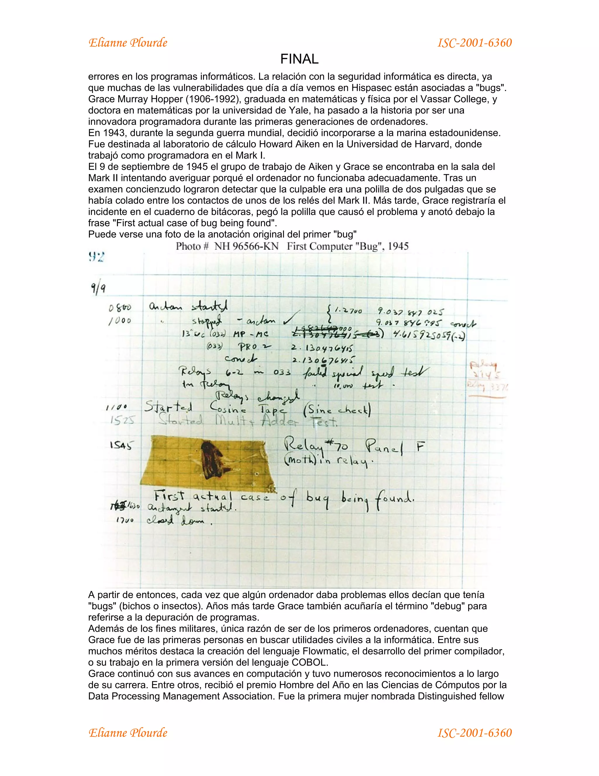 Elianne Plourde                                                                  ISC-2001-6360
                                            FINAL
errores en los programas informáticos. La relación con la seguridad informática es directa, ya
que muchas de las vulnerabilidades que día a día vemos en Hispasec están asociadas a "bugs".
Grace Murray Hopper (1906-1992), graduada en matemáticas y física por el Vassar College, y
doctora en matemáticas por la universidad de Yale, ha pasado a la historia por ser una
innovadora programadora durante las primeras generaciones de ordenadores.
En 1943, durante la segunda guerra mundial, decidió incorporarse a la marina estadounidense.
Fue destinada al laboratorio de cálculo Howard Aiken en la Universidad de Harvard, donde
trabajó como programadora en el Mark I.
El 9 de septiembre de 1945 el grupo de trabajo de Aiken y Grace se encontraba en la sala del
Mark II intentando averiguar porqué el ordenador no funcionaba adecuadamente. Tras un
examen concienzudo lograron detectar que la culpable era una polilla de dos pulgadas que se
había colado entre los contactos de unos de los relés del Mark II. Más tarde, Grace registraría el
incidente en el cuaderno de bitácoras, pegó la polilla que causó el problema y anotó debajo la
frase "First actual case of bug being found".
Puede verse una foto de la anotación original del primer "bug"




A partir de entonces, cada vez que algún ordenador daba problemas ellos decían que tenía
"bugs" (bichos o insectos). Años más tarde Grace también acuñaría el término "debug" para
referirse a la depuración de programas.
Además de los fines militares, única razón de ser de los primeros ordenadores, cuentan que
Grace fue de las primeras personas en buscar utilidades civiles a la informática. Entre sus
muchos méritos destaca la creación del lenguaje Flowmatic, el desarrollo del primer compilador,
o su trabajo en la primera versión del lenguaje COBOL.
Grace continuó con sus avances en computación y tuvo numerosos reconocimientos a lo largo
de su carrera. Entre otros, recibió el premio Hombre del Año en las Ciencias de Cómputos por la
Data Processing Management Association. Fue la primera mujer nombrada Distinguished fellow


Elianne Plourde                                                                  ISC-2001-6360
 